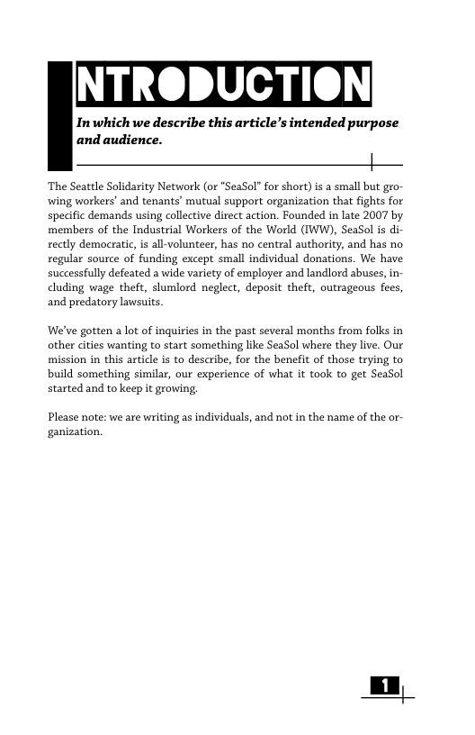NTRODUCTION Inwhich we describe this article’s intended purpose and audience. | ‘The Seattle Solidarity Network (or "SeaSol” for short) is a small but gro- wing workers’ and tenants’ mutual support organization that fights for specific demands using collective direct action. Founded in late 2007 by ‘members of the Industrial Workers of the World (IWW), SeaSol is di- rectly democratic, is all-volunteer, has no centzal authority, and has no regular source of funding except small individual donations. We have successfully defeated wide variety of employer and landlord abuses, in- cluding wage theft, slumlord neglect, deposit theft, outrageous fees, and predatory lawsuits. We’ve gotten a lot of inquiries in the past several months from folks in other cities wanting to start something like SeaSol where they live. Our mission in this article is to describe, for the benefit of those trying to build something similar, our experience of what it took to get SeaSol started and to keep it growing. Please note: we are writing as individuals, and not in the name of the or- ganization,